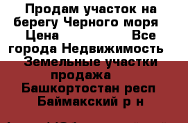 Продам участок на берегу Черного моря › Цена ­ 4 300 000 - Все города Недвижимость » Земельные участки продажа   . Башкортостан респ.,Баймакский р-н